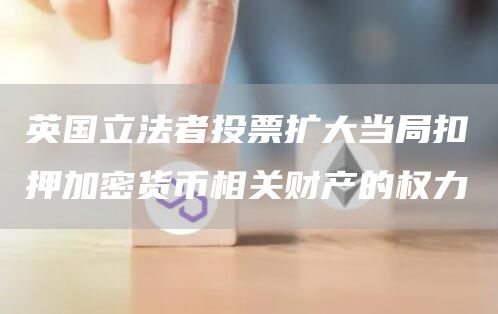 英国立法者投票扩大当局扣押加密货币相关财产的权力