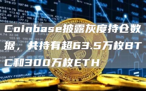 Coinbase披露灰度持仓数据，共持有超63.5万枚BTC和300万枚ETH