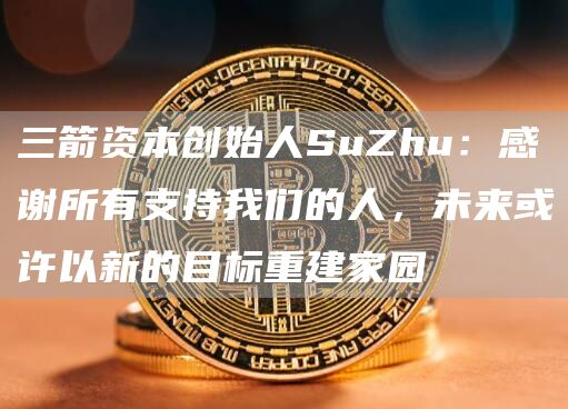 三箭资本创始人SuZhu：感谢所有支持我们的人，未来或许以新的目标重建家园