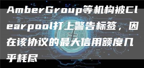 AmberGroup等机构被Clearpool打上警告标签，因在该协议的最大信用额度几乎耗尽