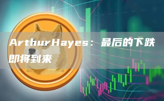ArthurHayes：最后的下跌即将到来