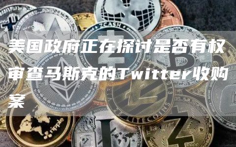 美国政府正在探讨是否有权审查马斯克的Twitter收购案