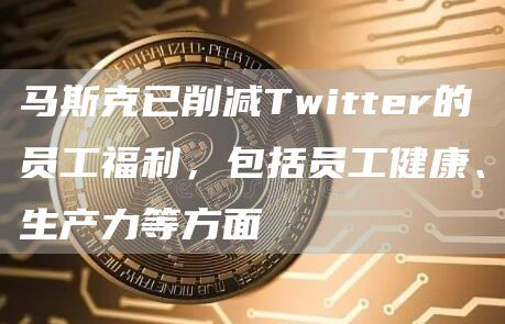 马斯克已削减Twitter的员工福利，包括员工健康、生产力等方面