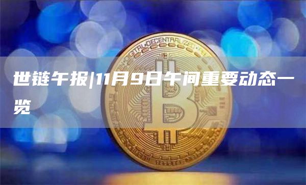 世链午报|11月9日午间重要动态一览