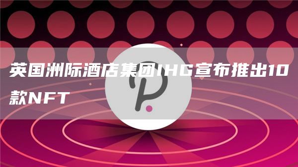 英国洲际酒店集团IHG宣布推出10款NFT