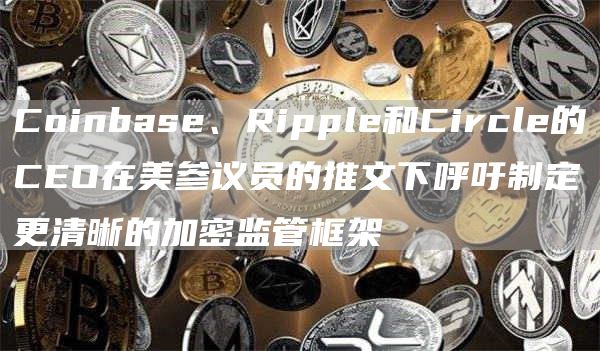Coinbase、Ripple和Circle的CEO在美参议员的推文下呼吁制定更清晰的加密监管框架