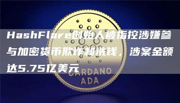 HashFlare创始人被指控涉嫌参与加密货币欺诈和洗钱，涉案金额达5.75亿美元