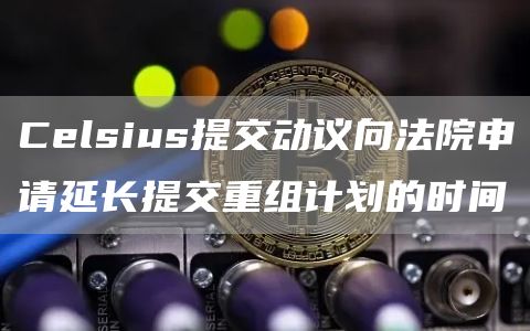 Celsius提交动议向法院申请延长提交重组计划的时间