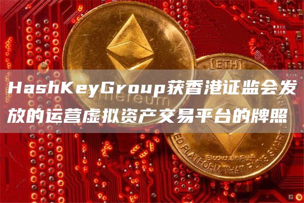 HashKeyGroup获香港证监会发放的运营虚拟资产交易平台的牌照