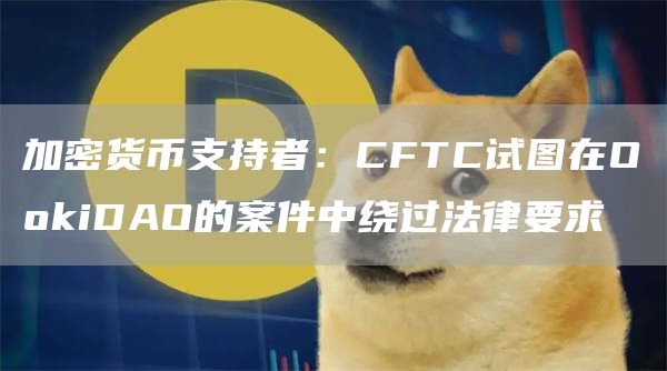 加密货币支持者：CFTC试图在OokiDAO的案件中绕过法律要求