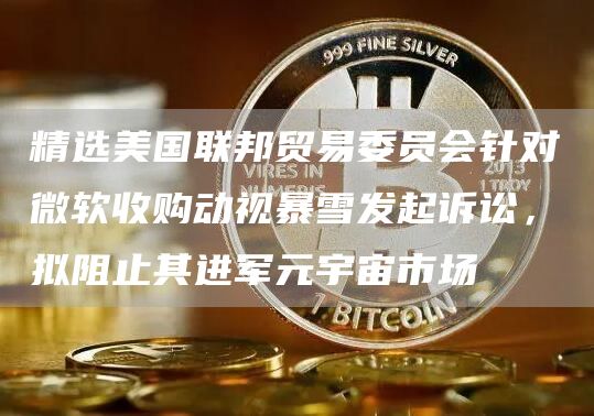 精选美国联邦贸易委员会针对微软收购动视暴雪发起诉讼，拟阻止其进军元宇宙市场1