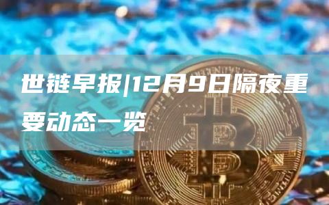 世链早报|12月9日隔夜重要动态一览1