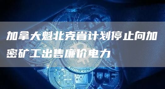 加拿大魁北克省计划停止向加密矿工出售廉价电力1