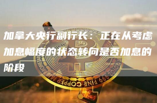 加拿大央行副行长：正在从考虑加息幅度的状态转向是否加息的阶段1