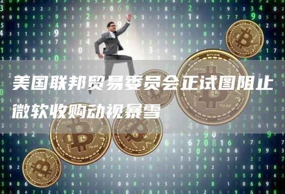 美国联邦贸易委员会正试图阻止微软收购动视暴雪1