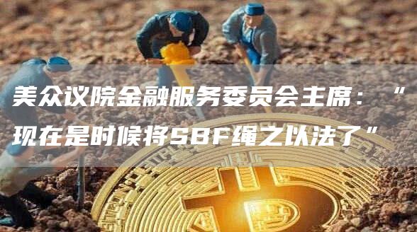 美众议院金融服务委员会主席:“现在是时候将SBF绳之以法了”1