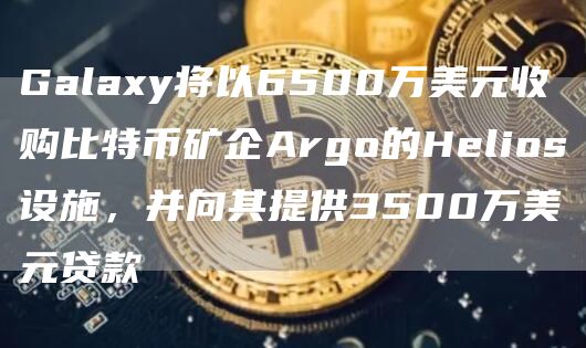 Galaxy将以6500万美元收购比特币矿企Argo的Helios设施,并向其提供3500万美元贷款1