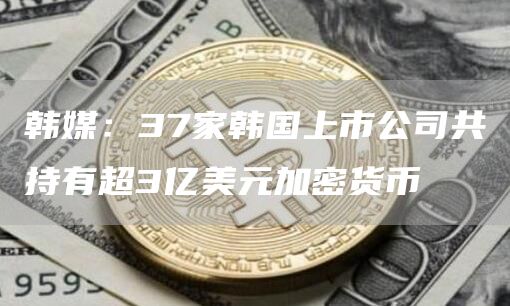 韩媒:37家韩国上市公司共持有超3亿美元加密货币1
