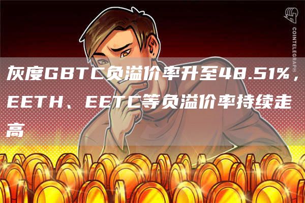 灰度GBTC负溢价率升至48.51%,EETH、EETC等负溢价率持续走高1