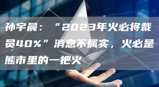 孙宇晨:“2023年火必将裁员40%”消息不属实,火必是熊市里的一把火1