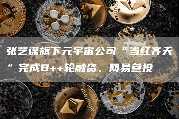 张艺谋旗下元宇宙公司“当红齐天”完成B++轮融资，网易参投1