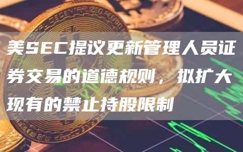 美SEC提议更新管理人员证券交易的道德规则,拟扩大现有的禁止持股限制1