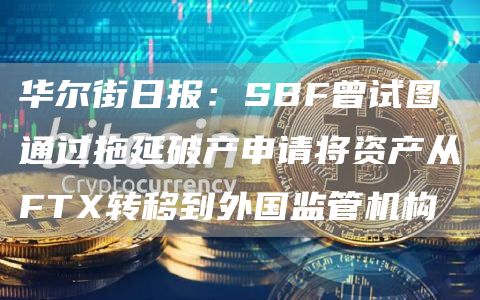 华尔街日报:SBF曾试图通过拖延破产申请将资产从FTX转移到外国监管机构1