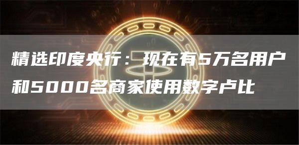 精选印度央行:现在有5万名用户和5000名商家使用数字卢比1