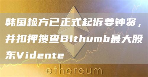 韩国检方已正式起诉姜钟贤,并扣押搜查Bithumb最大股东Vidente1