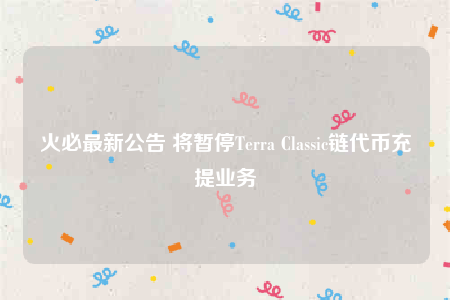 火必最新公告 将暂停Terra Classic链代币充提业务-第1张图片-火必下载