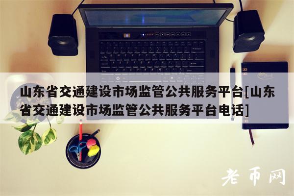 山东省交通建设市场监管公共服务平台[山东省交通建设市场监管公共服务平台电话]-第1张图片-火必下载