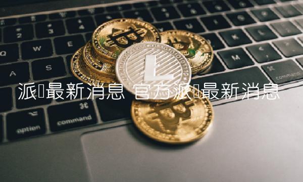 派币最新消息 官方派币最新消息-第1张图片-火必下载