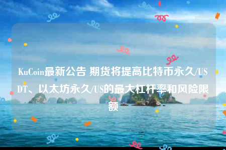 KuCoin最新公告 期货将提高比特币永久/USDT、以太坊永久/US的最大杠杆率和风险限额-第1张图片-火必下载