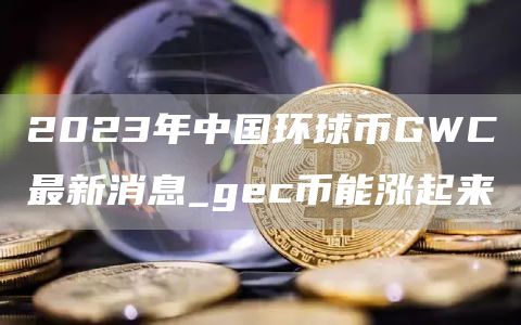 2023年中国环球币GWC最新消息_gc币能涨起来