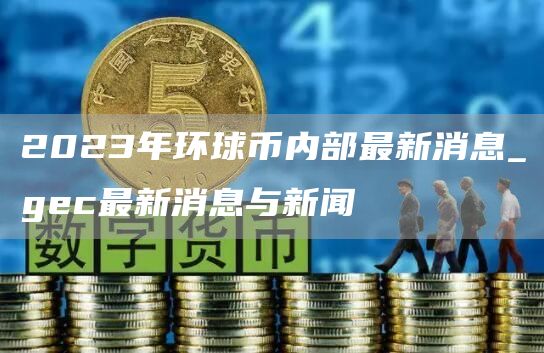 2023年环球币内部最新消息_gc最新消息与新闻