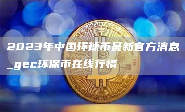 2023年中国环球币最新官方消息_gc环保币在线行情