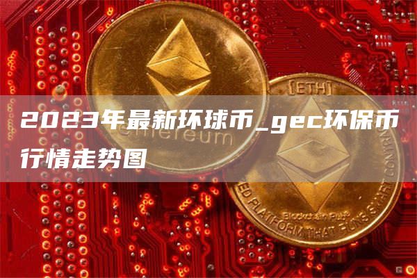2023年最新环球币_gc环保币行情走势图