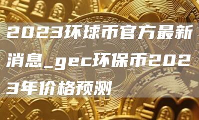 2023环球币官方最新消息_gc环保币2023年价格预测