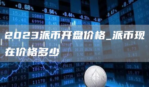 2023派币开盘价格_派币现在价格多少