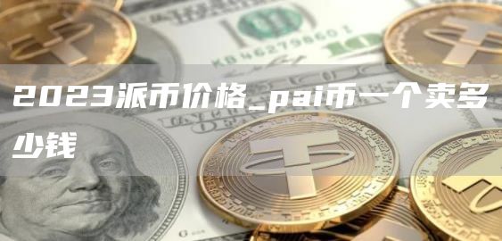 2023派币价格_pai币一个卖多少钱