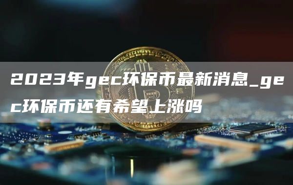 2023年gc环保币最新消息_gc环保币还有希望上涨吗