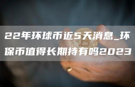 22年环球币近5天消息_环保币值得长期持有吗2023
