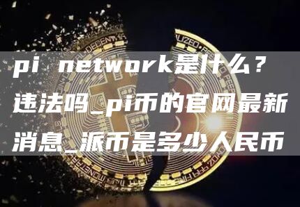 pi ntwork是什么？违法吗_pi币的官网最新消息_派币是多少人民币