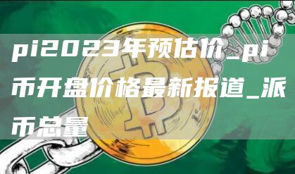 pi2023年预估价_pi币开盘价格最新报道_派币总量