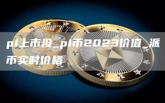 pi上市没_pi币2023价值_派币实时价格