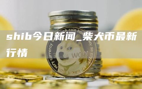 shib今日新闻_柴犬币最新行情