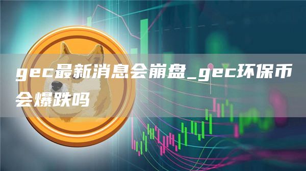 gc最新消息会崩盘_gc环保币会爆跌吗