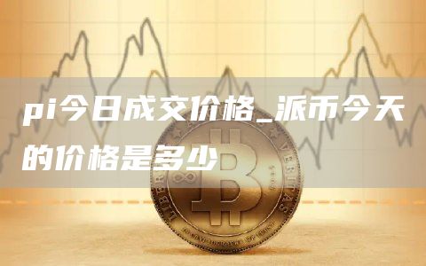 pi今日成交价格_派币今天的价格是多少