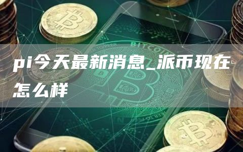 pi今天最新消息_派币现在怎么样