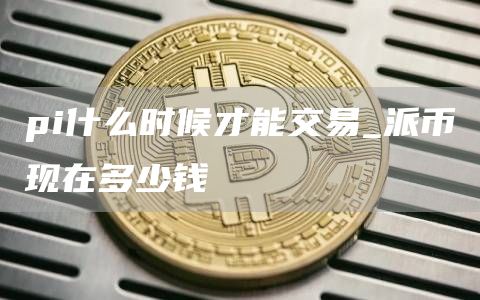 pi什么时候才能交易_派币现在多少钱